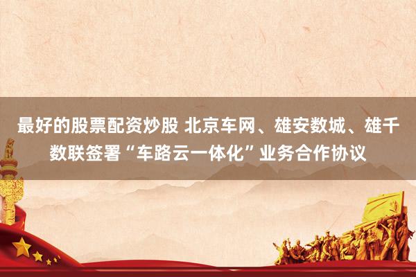 最好的股票配資炒股 北京車(chē)網(wǎng)、雄安數(shù)城、雄千數(shù)聯(lián)簽署“車(chē)路云一體化”業(yè)務(wù)合作協(xié)議