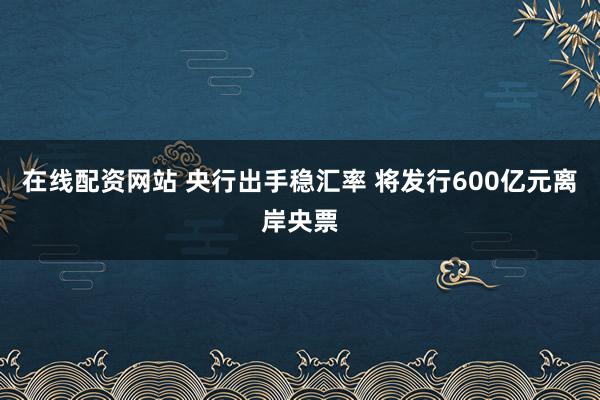 在線配資網(wǎng)站 央行出手穩(wěn)匯率 將發(fā)行600億元離岸央票