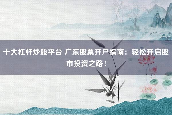 十大杠桿炒股平臺 廣東股票開戶指南：輕松開啟股市投資之路！