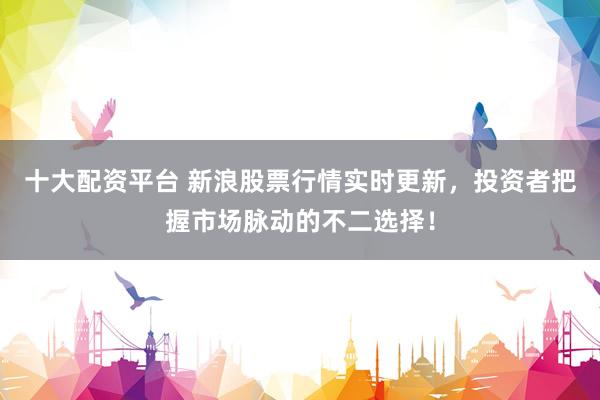 十大配資平臺 新浪股票行情實時更新，投資者把握市場脈動的不二選擇！