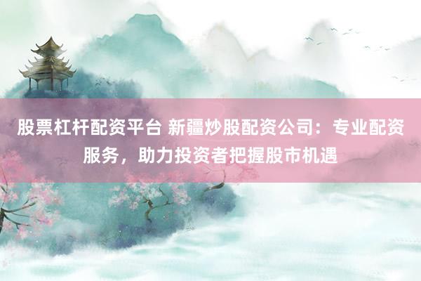 股票杠桿配資平臺 新疆炒股配資公司：專業(yè)配資服務，助力投資者把握股市機遇