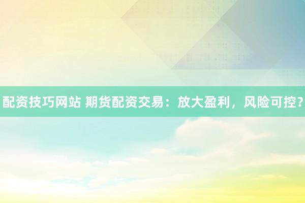 配資技巧網(wǎng)站 期貨配資交易：放大盈利，風(fēng)險可控？