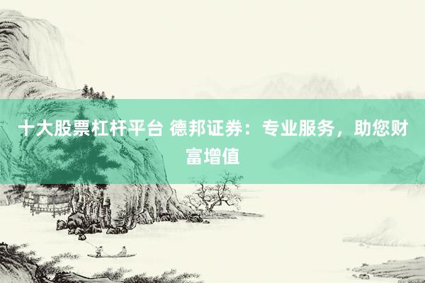 十大股票杠桿平臺 德邦證券：專業(yè)服務(wù)，助您財富增值
