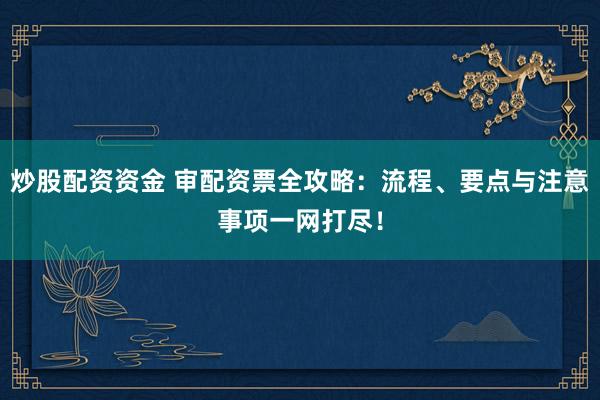 炒股配資資金 審配資票全攻略：流程、要點與注意事項一網(wǎng)打盡！