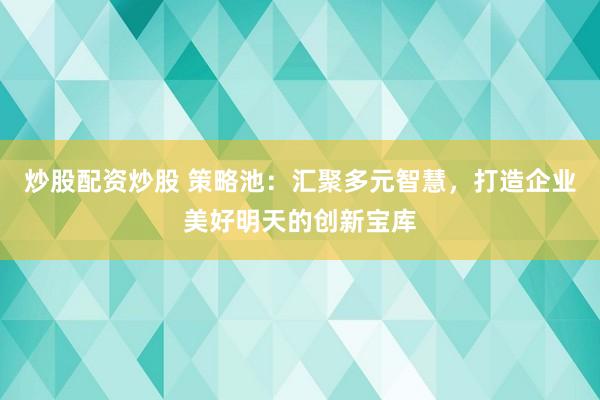 炒股配資炒股 策略池：匯聚多元智慧，打造企業(yè)美好明天的創(chuàng)新寶庫