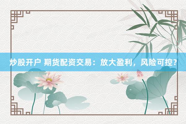 炒股開戶 期貨配資交易：放大盈利，風(fēng)險(xiǎn)可控？