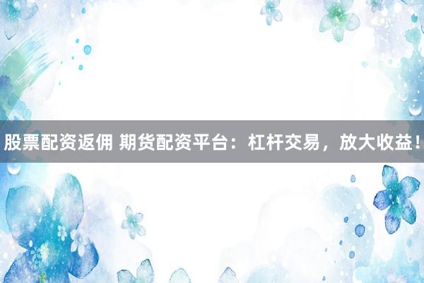 股票配資返傭 期貨配資平臺：杠桿交易，放大收益！