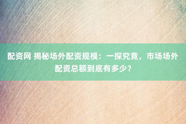 配資網(wǎng) 揭秘場外配資規(guī)模：一探究竟，市場場外配資總額到底有多少？