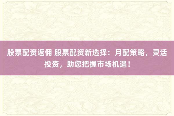 股票配資返傭 股票配資新選擇：月配策略，靈活投資，助您把握市場機(jī)遇！