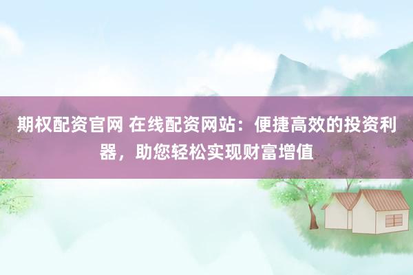 期權(quán)配資官網(wǎng) 在線配資網(wǎng)站：便捷高效的投資利器，助您輕松實現(xiàn)財富增值