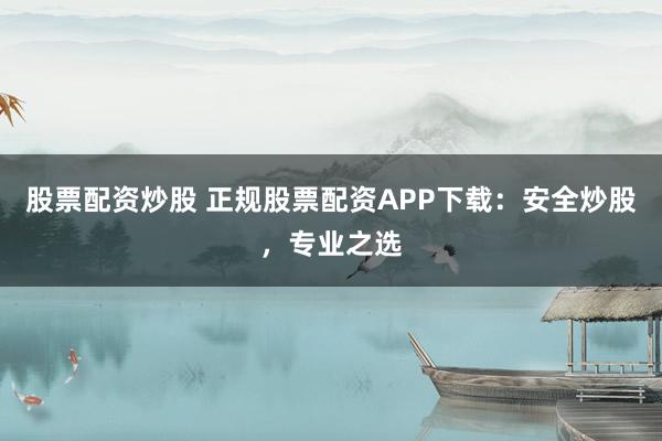 股票配資炒股 正規(guī)股票配資APP下載：安全炒股，專業(yè)之選