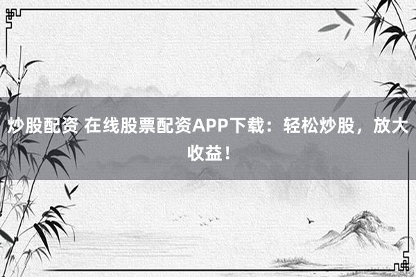 炒股配資 在線股票配資APP下載：輕松炒股，放大收益！
