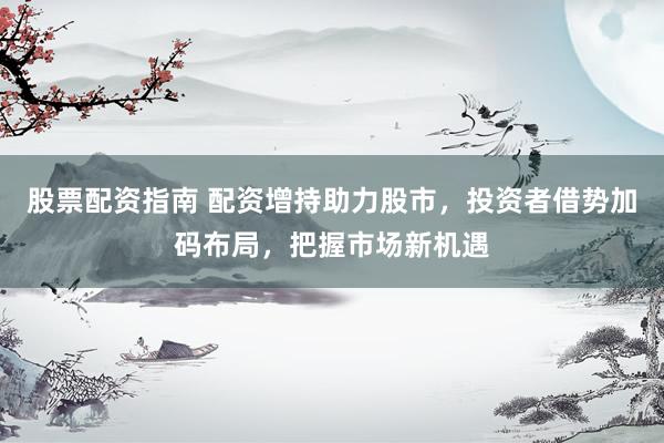股票配資指南 配資增持助力股市，投資者借勢加碼布局，把握市場新機(jī)遇