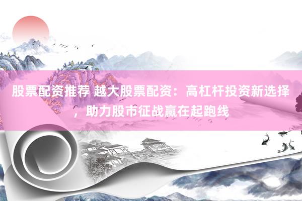 股票配資推薦 越大股票配資：高杠桿投資新選擇，助力股市征戰(zhàn)贏在起跑線