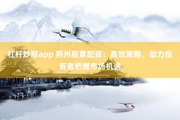 杠桿炒股app 朔州股票配資：高效策略，助力投資者把握市場機遇
