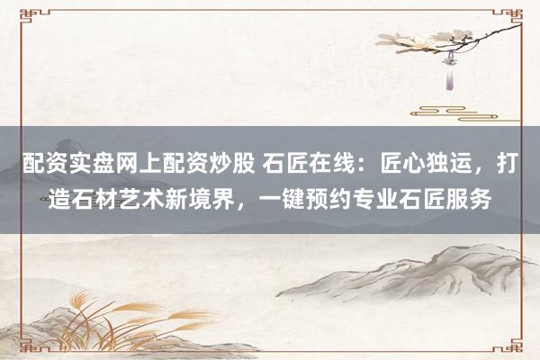 配資實盤網上配資炒股 石匠在線：匠心獨運，打造石材藝術新境界，一鍵預約專業(yè)石匠服務