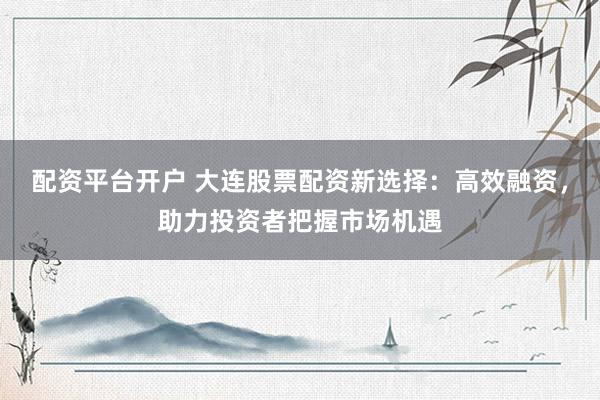 配資平臺開戶 大連股票配資新選擇：高效融資，助力投資者把握市場機遇