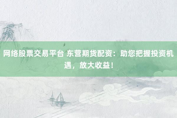網(wǎng)絡(luò)股票交易平臺 東營期貨配資：助您把握投資機遇，放大收益！