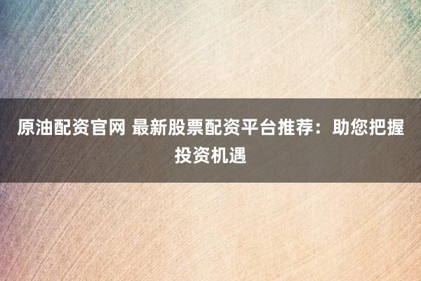 原油配資官網(wǎng) 最新股票配資平臺推薦：助您把握投資機遇