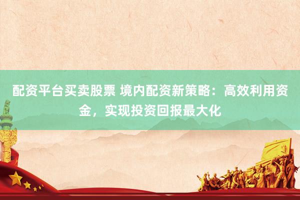 配資平臺買賣股票 境內(nèi)配資新策略：高效利用資金，實(shí)現(xiàn)投資回報最大化