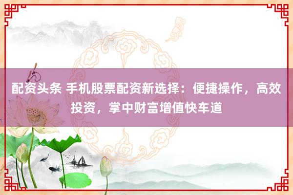 配資頭條 手機(jī)股票配資新選擇：便捷操作，高效投資，掌中財(cái)富增值快車道