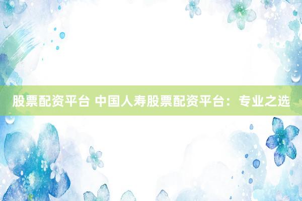 股票配資平臺 中國人壽股票配資平臺：專業(yè)之選