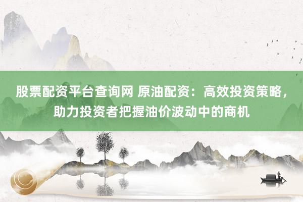 股票配資平臺(tái)查詢網(wǎng) 原油配資：高效投資策略，助力投資者把握油價(jià)波動(dòng)中的商機(jī)