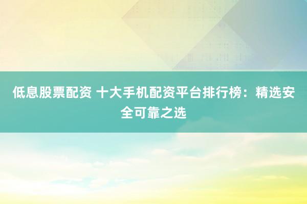低息股票配資 十大手機(jī)配資平臺(tái)排行榜：精選安全可靠之選