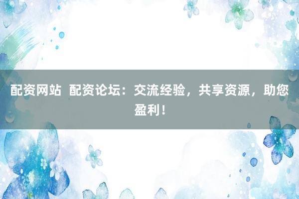配資網(wǎng)站  配資論壇：交流經(jīng)驗(yàn)，共享資源，助您盈利！