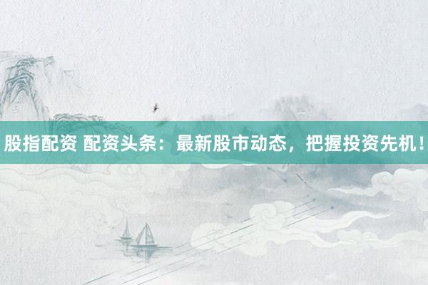 股指配資 配資頭條：最新股市動態(tài)，把握投資先機！