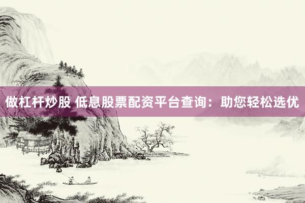 做杠桿炒股 低息股票配資平臺(tái)查詢：助您輕松選優(yōu)