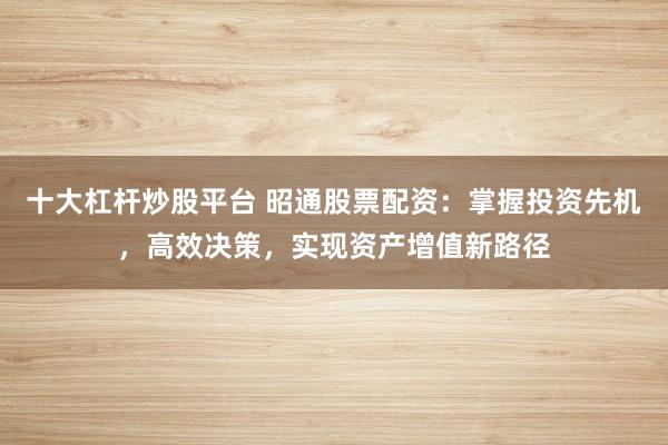 十大杠桿炒股平臺 昭通股票配資：掌握投資先機，高效決策，實現(xiàn)資產(chǎn)增值新路徑