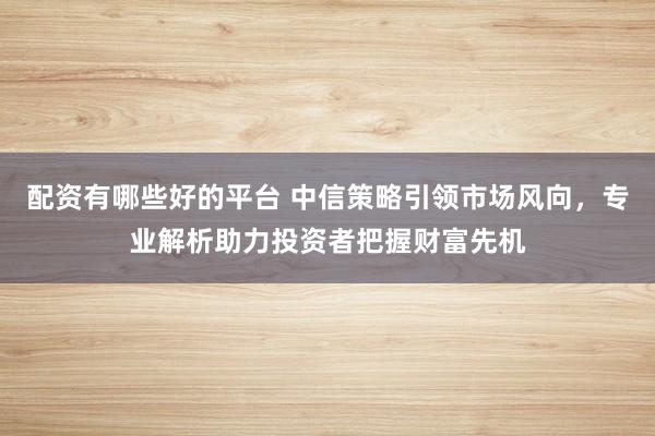 配資有哪些好的平臺 中信策略引領(lǐng)市場風(fēng)向，專業(yè)解析助力投資者把握財富先機(jī)