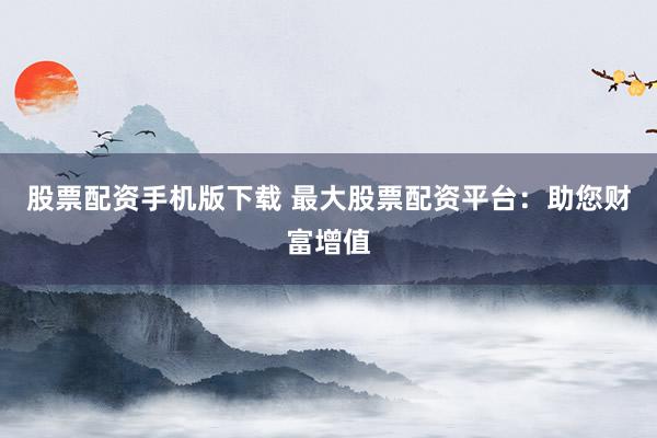 股票配資手機版下載 最大股票配資平臺：助您財富增值