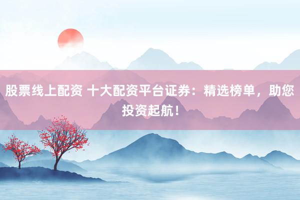 股票線(xiàn)上配資 十大配資平臺(tái)證券：精選榜單，助您投資起航！
