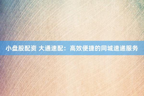 小盤股配資 大通速配：高效便捷的同城速遞服務