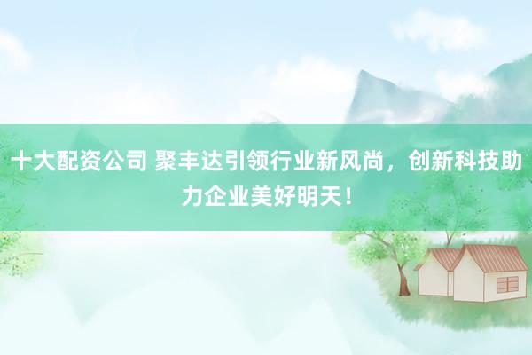 十大配資公司 聚豐達(dá)引領(lǐng)行業(yè)新風(fēng)尚，創(chuàng)新科技助力企業(yè)美好明天！