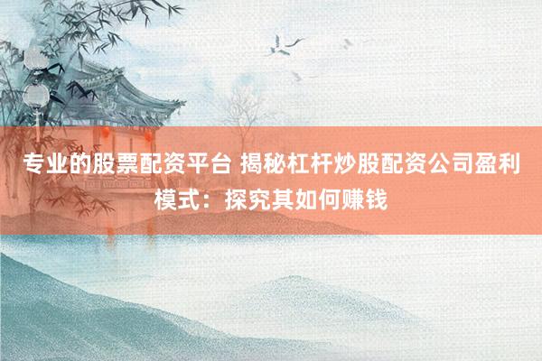 專業(yè)的股票配資平臺 揭秘杠桿炒股配資公司盈利模式：探究其如何賺錢