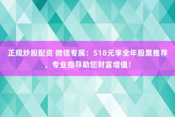 正規(guī)炒股配資 微信專屬：518元享全年股票推薦，專業(yè)指導(dǎo)助您財(cái)富增值！