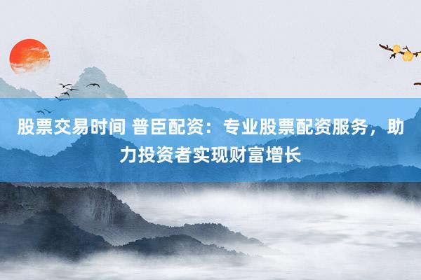 股票交易時間 普臣配資：專業(yè)股票配資服務，助力投資者實現(xiàn)財富增長