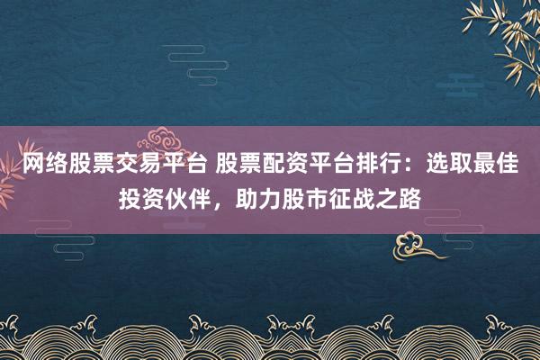 網(wǎng)絡(luò)股票交易平臺 股票配資平臺排行：選取最佳投資伙伴，助力股市征戰(zhàn)之路