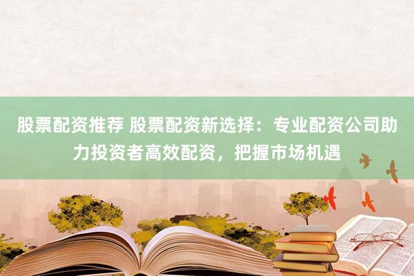 股票配資推薦 股票配資新選擇：專(zhuān)業(yè)配資公司助力投資者高效配資，把握市場(chǎng)機(jī)遇