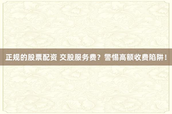 正規(guī)的股票配資 交股服務(wù)費(fèi)？警惕高額收費(fèi)陷阱！