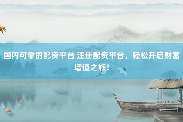 國內(nèi)可靠的配資平臺 注冊配資平臺，輕松開啟財富增值之旅！