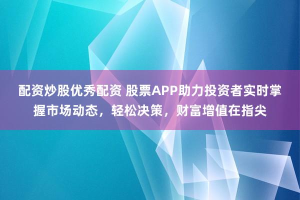 配資炒股優(yōu)秀配資 股票APP助力投資者實(shí)時(shí)掌握市場動(dòng)態(tài)，輕松決策，財(cái)富增值在指尖