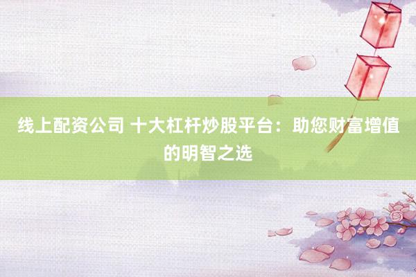 線上配資公司 十大杠桿炒股平臺：助您財富增值的明智之選