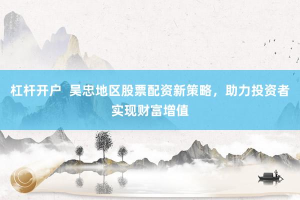 杠桿開戶  吳忠地區(qū)股票配資新策略，助力投資者實現財富增值