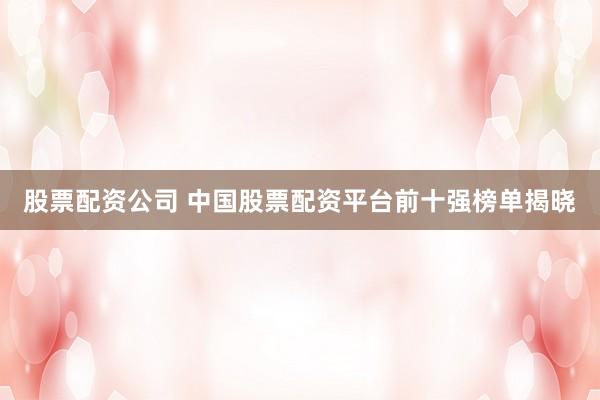 股票配資公司 中國(guó)股票配資平臺(tái)前十強(qiáng)榜單揭曉
