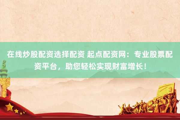在線炒股配資選擇配資 起點(diǎn)配資網(wǎng)：專業(yè)股票配資平臺(tái)，助您輕松實(shí)現(xiàn)財(cái)富增長(zhǎng)！