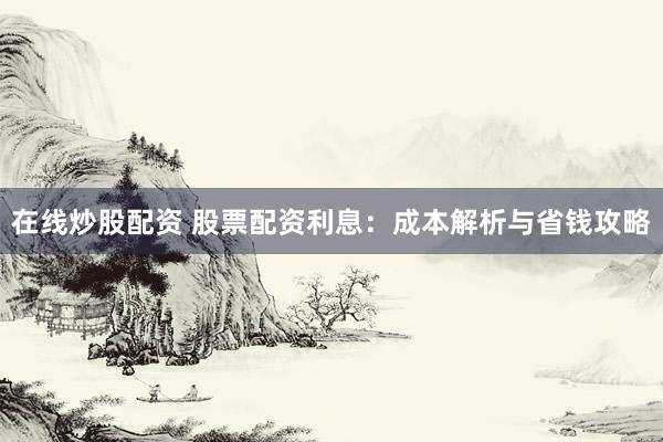 在線炒股配資 股票配資利息：成本解析與省錢攻略